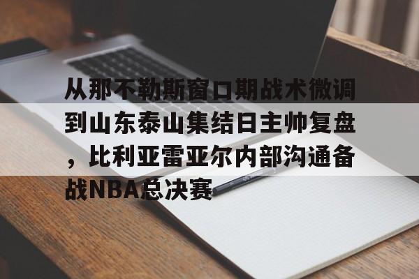 九游体育app -包含从那不勒斯窗口期战术微调到山东泰山集结日主帅复盘，比利亚雷亚尔内部沟通备战NBA总决赛的词条