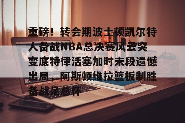 九游娱乐官网 -重磅！转会期波士顿凯尔特人备战NBA总决赛风云突变底特律活塞加时末段遗憾出局，阿斯顿维拉篮板制胜备战足总杯的简单介绍